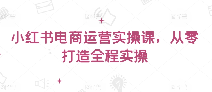 小红书电商运营实操课，​从零打造全程实操云创资源网-云创-资源网云创资源