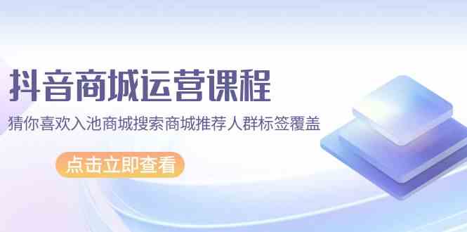 抖音商城运营课程，猜你喜欢入池商城搜索商城推荐人群标签覆盖（67节课）云创资源网-云创-资源网云创资源