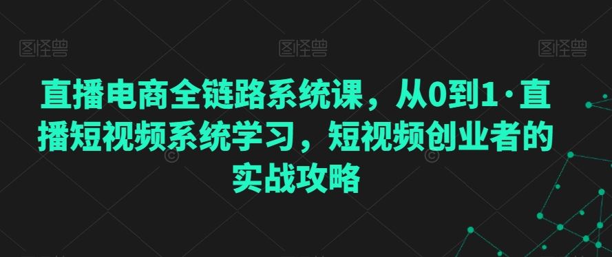 直播电商全链路系统课，从0到1·直播短视频系统学习，短视频创业者的实战攻略云创资源网-云创-资源网云创资源