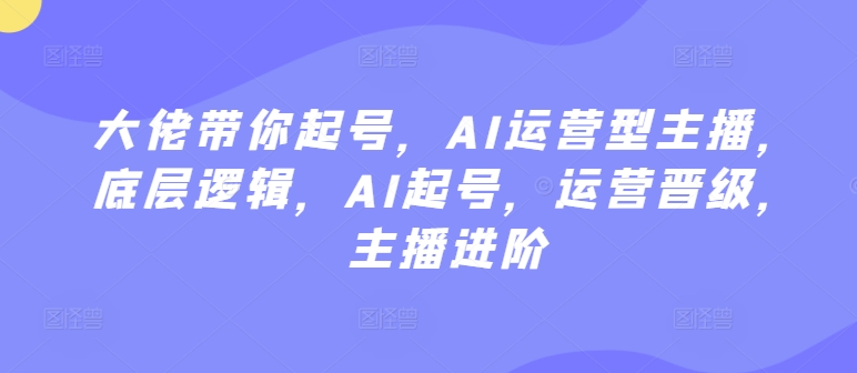 大佬带你起号，AI运营型主播，底层逻辑，AI起号，运营晋级，主播进阶云创资源网-云创-资源网云创资源