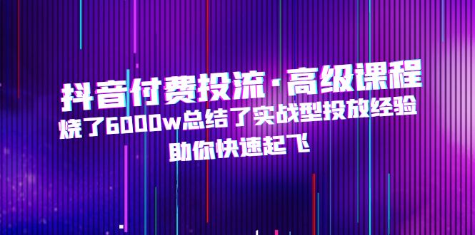 抖音付费投流·高级课程，烧了6000w总结了实战型投放经验，助你快速起飞云创资源网-云创-资源网云创资源
