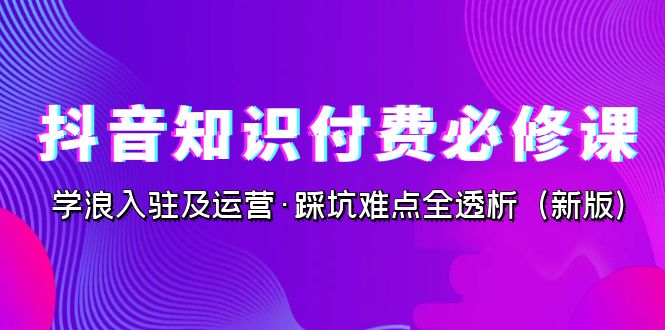 抖音·知识付费·必修课，学浪入驻及运营·踩坑难点全透析（2023新版）云创资源网-云创-资源网云创资源