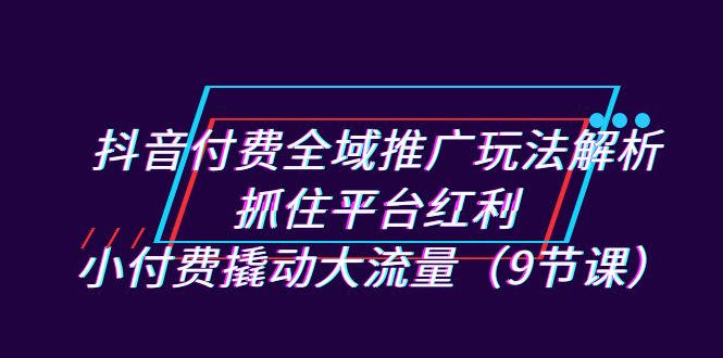 抖音付费全域推广玩法解析：抓住平台红利，小付费撬动大流量（9节课）云创资源网-云创-资源网云创资源