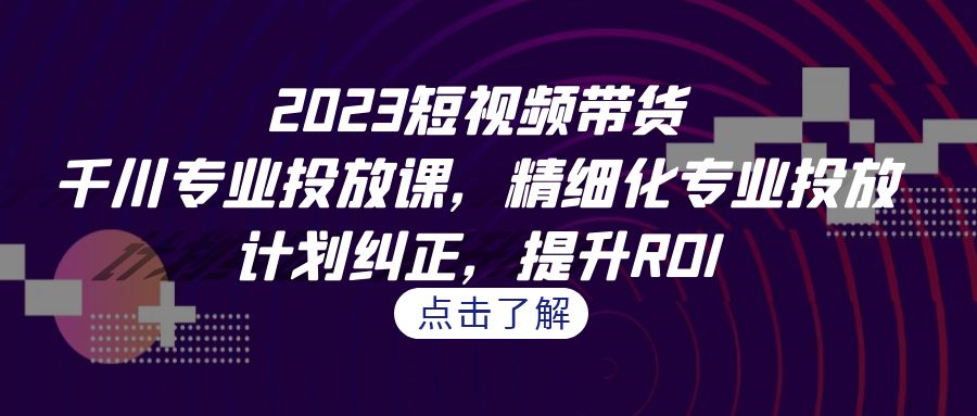 2023短视频带货-千川专业投放课，精细化专业投放，计划纠正，提升ROI云创资源网-云创-资源网云创资源