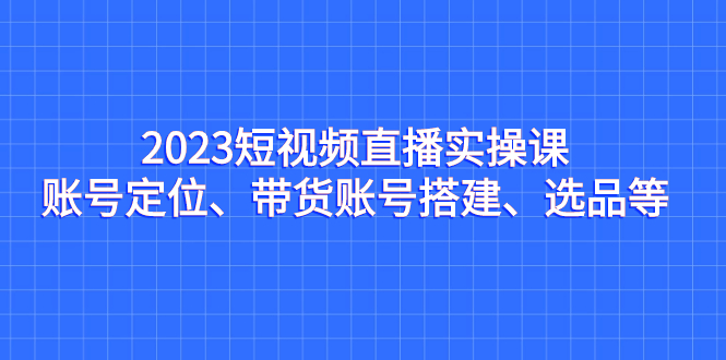 2023短视频直播实操课，账号定位、带货账号搭建、选品等云创资源网-云创-资源网云创资源