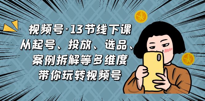 视频号·13节线下课，从起号、投放、选品、案例拆解等多维度带你玩转视频号云创资源网-云创-资源网云创资源