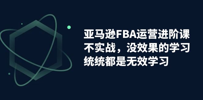 亚马逊-FBA运营进阶课，不实战，没效果的学习，统统都是无效学习云创资源网-云创-资源网云创资源