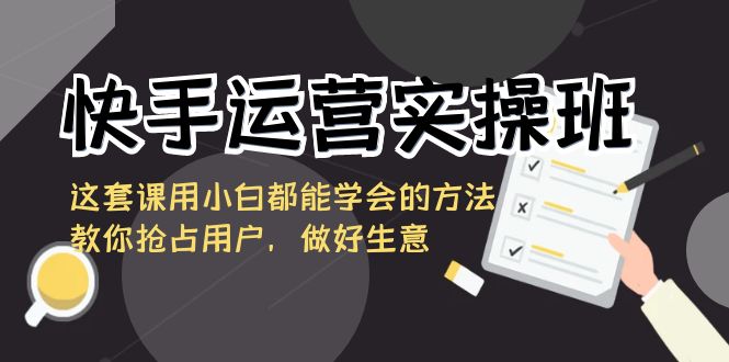 快手运营实操班，这套课用小白都能学会的方法教你抢占用户，做好生意云创资源网-云创-资源网云创资源