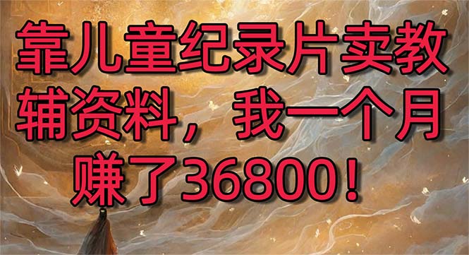 靠儿童纪录片卖教辅资料，一个月赚了36800！暴力变现2.0版本，喂饭级教学云创资源网-云创-资源网云创资源