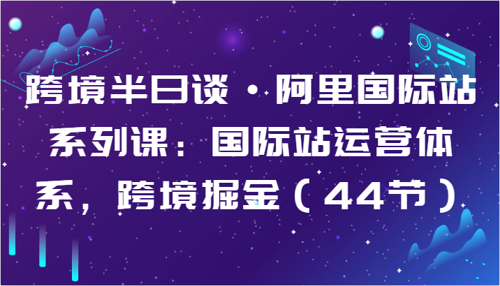 跨境半日谈·阿里国际站系列课：国际站运营体系，跨境掘金（44节）云创资源网-云创-资源网云创资源