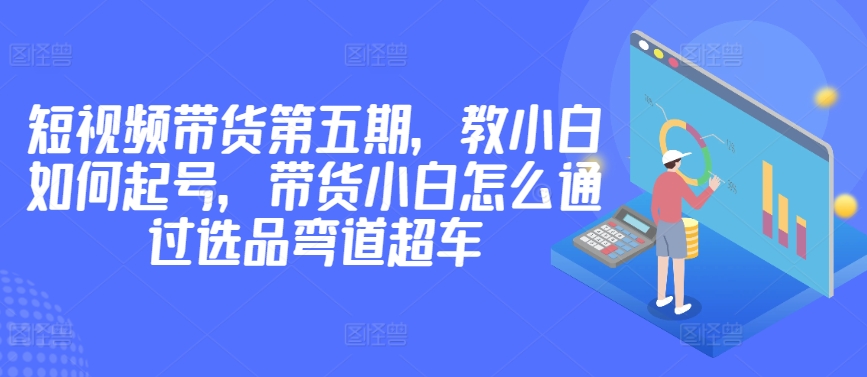 价值2980短视频带货第五期，教小白如何起号，带货小白怎么通过选品弯道超车云创资源网-云创-资源网云创资源