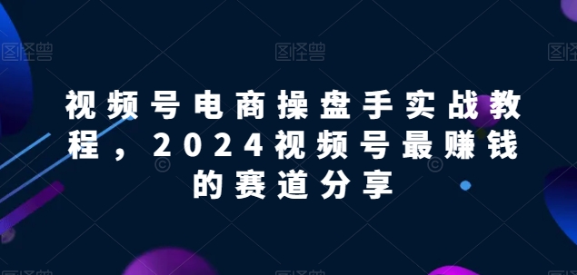 视频号电商实战教程，2024视频号最赚钱的赛道分享云创资源网-云创-资源网云创资源