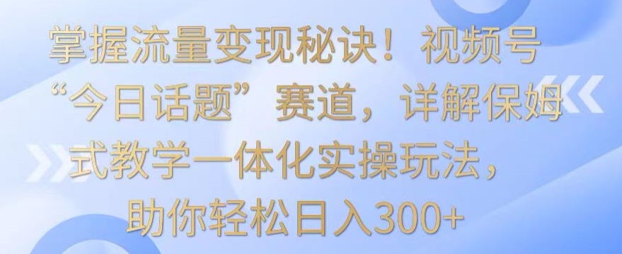掌握流量变现秘诀！视频号“今日话题”赛道，详解保姆式教学一体化实操玩法，助你轻松日入300+云创资源网-云创-资源网云创资源