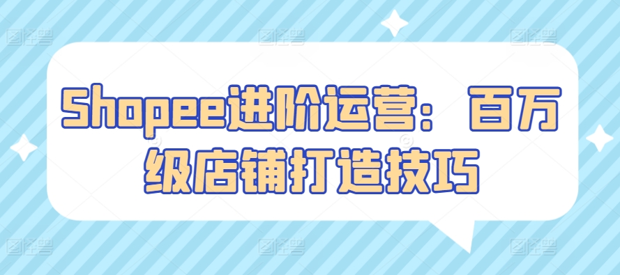 Shopee进阶运营：百万级店铺打造技巧云创资源网-云创-资源网云创资源