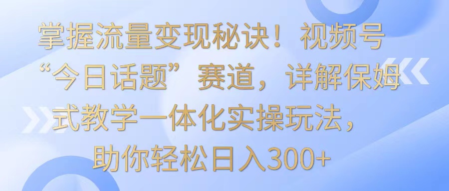 掌握流量变现秘诀！视频号“今日话题”赛道，详解保姆式教学一体化实操玩法，日入300+云创资源网-云创-资源网云创资源