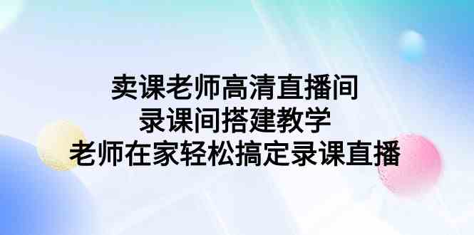 （9314期）卖课老师高清直播间 录课间搭建教学，老师在家轻松搞定录课直播云创资源网-云创-资源网云创资源