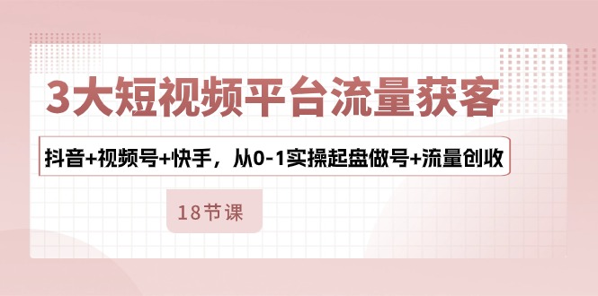 3大短视频平台流量获客，抖音+视频号+快手，从0-1实操起盘做号+流量创收云创资源网-云创-资源网云创资源