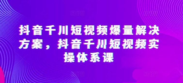 抖音千川短视频爆量解决方案，抖音千川短视频实操体系课云创资源网-云创-资源网云创资源