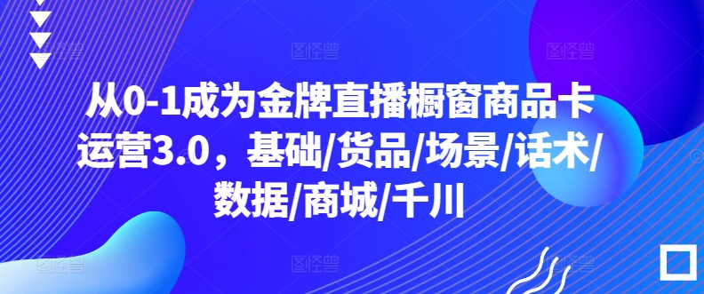 从0-1成为金牌直播橱窗商品卡运营3.0，基础/货品/场景/话术/数据/商城/千川云创资源网-云创-资源网云创资源
