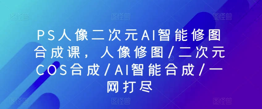 PS人像二次元AI智能修图合成课，人像修图/二次元COS合成/AI智能合成/一网打尽云创资源网-云创-资源网云创资源