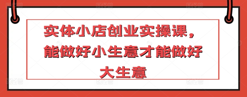 实体小店创业实操课，能做好小生意才能做好大生意云创资源网-云创-资源网云创资源
