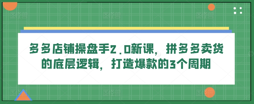 多多店铺操盘手2.0新课，拼多多卖货的底层逻辑，打造爆款的3个周期云创资源网-云创-资源网云创资源