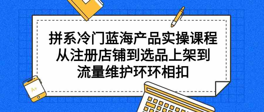 （9527期）拼系冷门蓝海产品实操课程，从注册店铺到选品上架到流量维护环环相扣云创资源网-云创-资源网云创资源