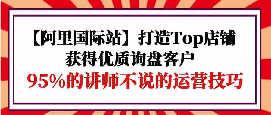 【阿里国际站】打造Top店铺-获得优质询盘客户，95%的讲师不说的运营技巧云创资源网-云创-资源网云创资源