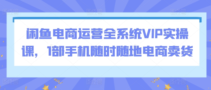 闲鱼电商运营全系统VIP实操课，1部手机随时随地电商卖货云创资源网-云创-资源网云创资源