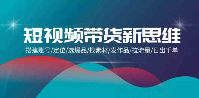 短视频带货新思维：搭建账号/定位/选爆品/找素材/发作品/拉流量/日出千单云创资源网-云创-资源网云创资源