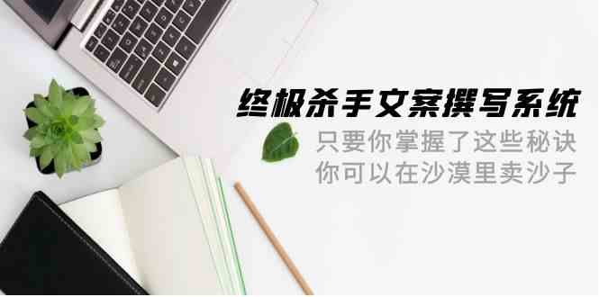 （9928期）终极 杀手文案-撰写系统 只要你掌握了这些秘诀 你可以在沙漠里卖沙子-42节云创资源网-云创-资源网云创资源