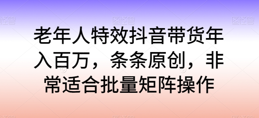 老年人特效抖音带货年入百万，条条原创，非常适合批量矩阵操作云创资源网-云创-资源网云创资源