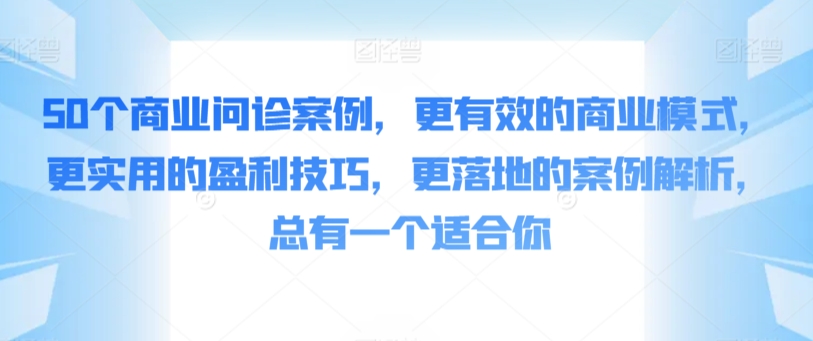 50个商业问诊案例，更有效的商业模式，更实用的盈利技巧，更落地的案例解析，总有一个适合你云创资源网-云创-资源网云创资源