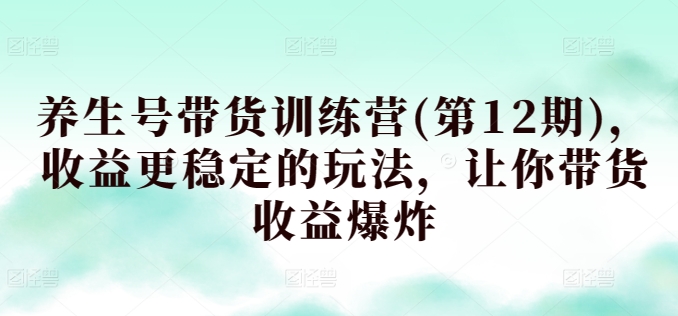 养生号带货训练营(第12期)，收益更稳定的玩法，让你带货收益爆炸云创资源网-云创-资源网云创资源