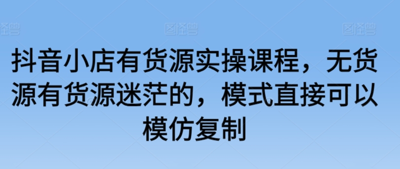 抖音小店有货源实操课程，无货源有货源迷茫的，模式直接可以模仿复制云创资源网-云创-资源网云创资源