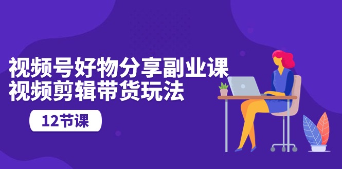 （10316期）视频号好物分享副业课，视频剪辑带货玩法（12节课）云创资源网-云创-资源网云创资源
