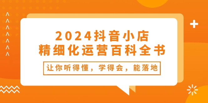 （10850期）2024抖音小店-精细化运营百科全书：让你听得懂，学得会，能落地（34节课）云创资源网-云创-资源网云创资源