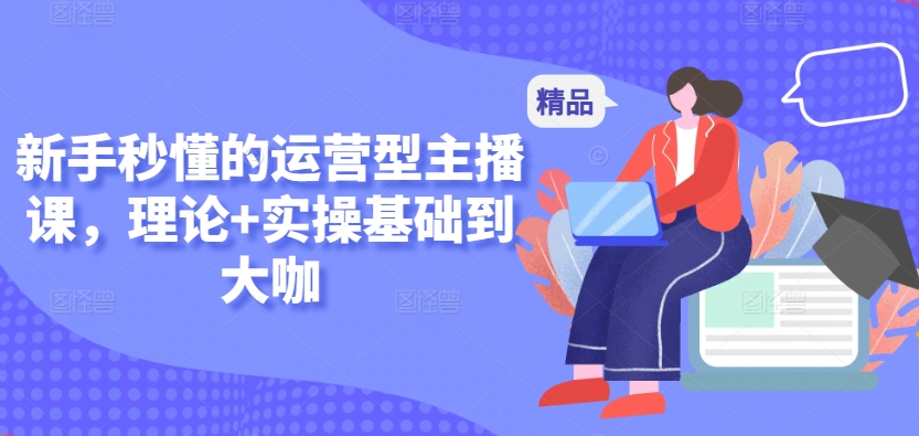 新手秒懂的运营型主播课，理论+实操基础到大咖云创资源网-云创-资源网云创资源