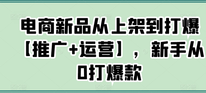 电商新品从上架到打爆【推广+运营】，新手从0打爆款云创资源网-云创-资源网云创资源