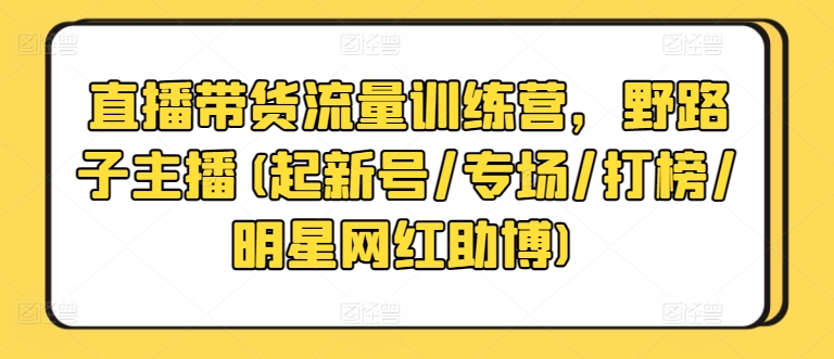 直播带货流量训练营，野路子主播(起新号/专场/打榜/明星网红助博)云创资源网-云创-资源网云创资源