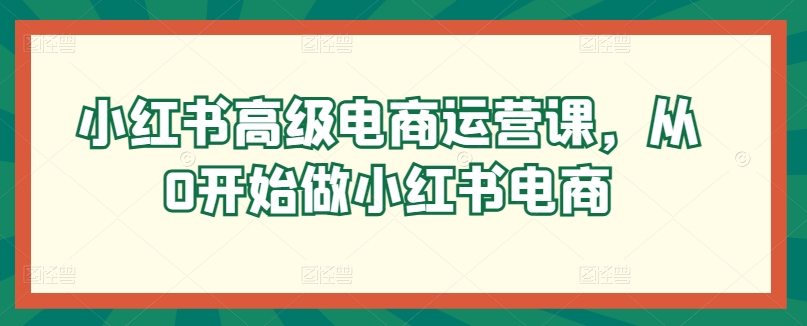 小红书高级电商运营课，从0开始做小红书电商云创资源网-云创-资源网云创资源