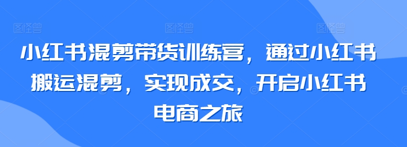 小红书混剪带货训练营，通过小红书搬运混剪，实现成交，开启小红书电商之旅云创资源网-云创-资源网云创资源