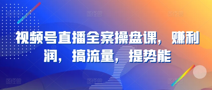 视频号直播全案操盘课，赚利润，搞流量，提势能云创资源网-云创-资源网云创资源