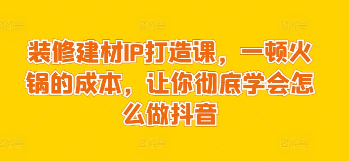 装修建材IP打造课，一顿火锅的成本，让你彻底学会怎么做抖音云创资源网-云创-资源网云创资源