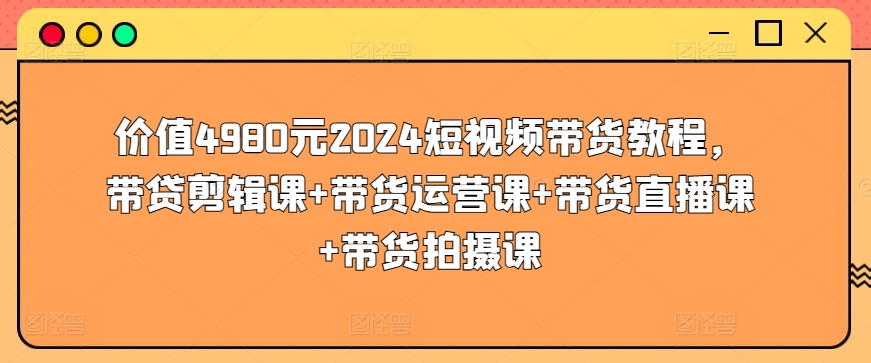 价值4980元2024短视频带货教程，带贷剪辑课+带货运营课+带货直播课+带货拍摄课云创资源网-云创-资源网云创资源