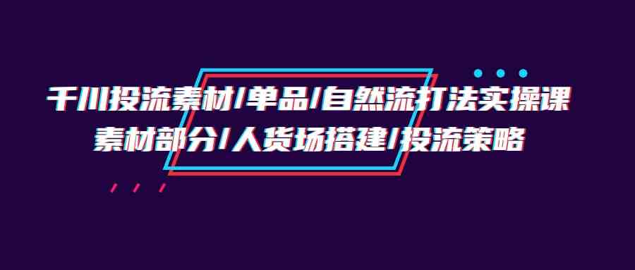 （9908期）千川投流素材/单品/自然流打法实操培训班，素材部分/人货场搭建/投流策略云创资源网-云创-资源网云创资源