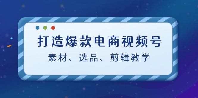 打造爆款电商视频号：素材、选品、剪辑教程云创资源网-云创-资源网云创资源