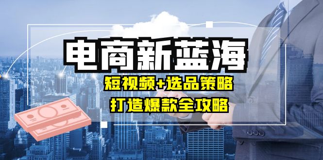 商家必看电商新蓝海：短视频+选品策略，打造爆款全攻略，月入10w+云创资源网-云创-资源网云创资源