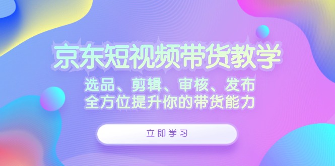 京东短视频带货教学：选品、剪辑、审核、发布，全方位提升你的带货能力云创资源网-云创-资源网云创资源