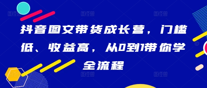 抖音图文带货成长营，门槛低、收益高，从0到1带你学全流程云创资源网-云创-资源网云创资源
